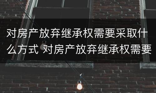 对房产放弃继承权需要采取什么方式 对房产放弃继承权需要采取什么方式