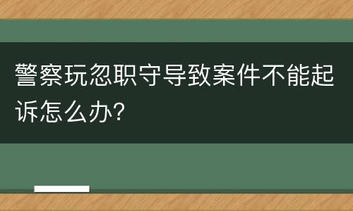 警察玩忽职守导致案件不能起诉怎么办？