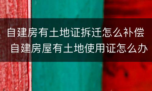 自建房有土地证拆迁怎么补偿 自建房屋有土地使用证怎么办房产证