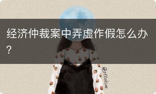 经济仲裁案中弄虚作假怎么办？