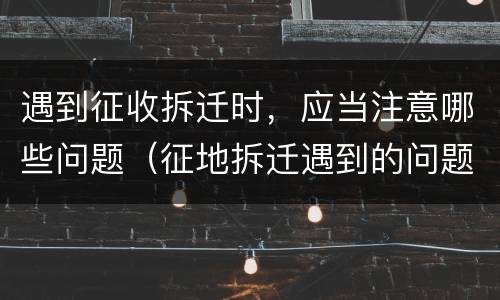 遇到征收拆迁时，应当注意哪些问题（征地拆迁遇到的问题）