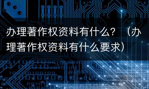 办理著作权资料有什么？（办理著作权资料有什么要求）