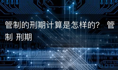 管制的刑期计算是怎样的？ 管制 刑期