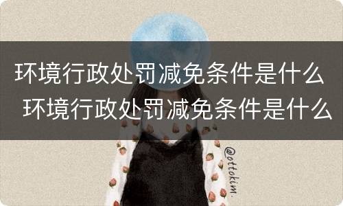 环境行政处罚减免条件是什么 环境行政处罚减免条件是什么内容