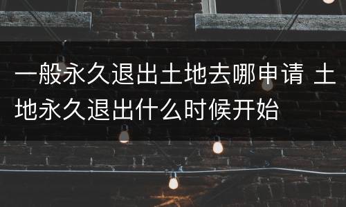 一般永久退出土地去哪申请 土地永久退出什么时候开始