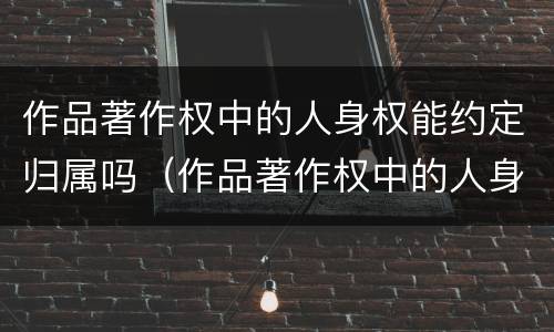 作品著作权中的人身权能约定归属吗（作品著作权中的人身权能约定归属吗）