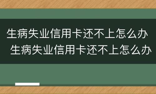 生病失业信用卡还不上怎么办 生病失业信用卡还不上怎么办呀
