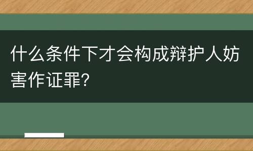 什么条件下才会构成辩护人妨害作证罪？