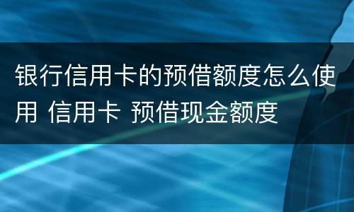 银行信用卡的预借额度怎么使用 信用卡 预借现金额度