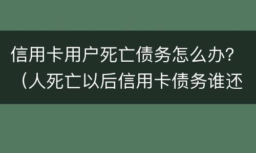 信用卡用户死亡债务怎么办？（人死亡以后信用卡债务谁还）