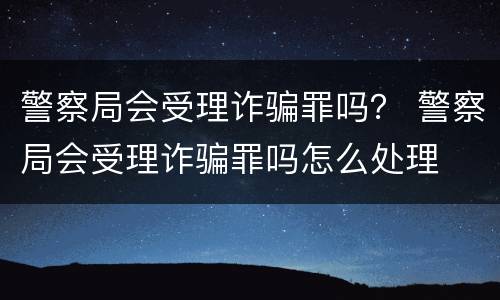 警察局会受理诈骗罪吗？ 警察局会受理诈骗罪吗怎么处理