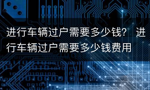 进行车辆过户需要多少钱？ 进行车辆过户需要多少钱费用
