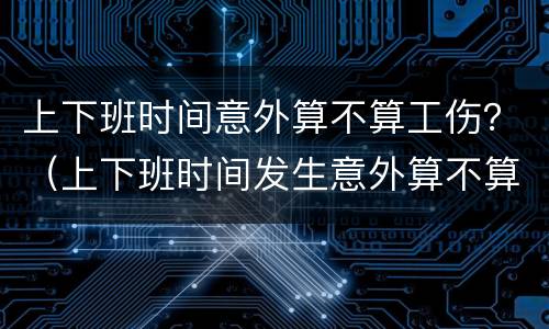 上下班时间意外算不算工伤？（上下班时间发生意外算不算工伤）