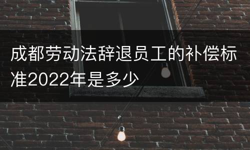 成都劳动法辞退员工的补偿标准2022年是多少