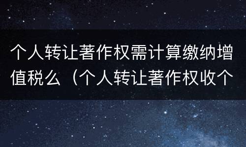 个人转让著作权需计算缴纳增值税么（个人转让著作权收个税吗）