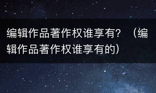 编辑作品著作权谁享有？（编辑作品著作权谁享有的）