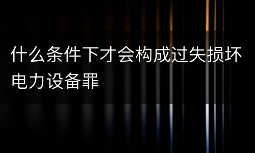 什么条件下才会构成过失损坏电力设备罪