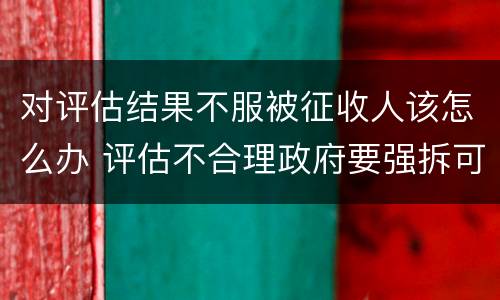 对评估结果不服被征收人该怎么办 评估不合理政府要强拆可以吗