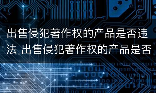 出售侵犯著作权的产品是否违法 出售侵犯著作权的产品是否违法行为