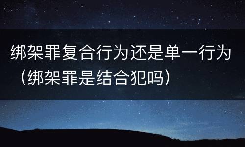 绑架罪复合行为还是单一行为（绑架罪是结合犯吗）