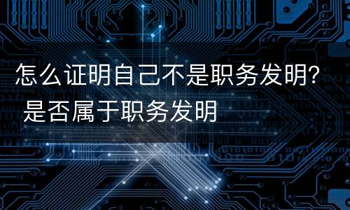 怎么证明自己不是职务发明？ 是否属于职务发明