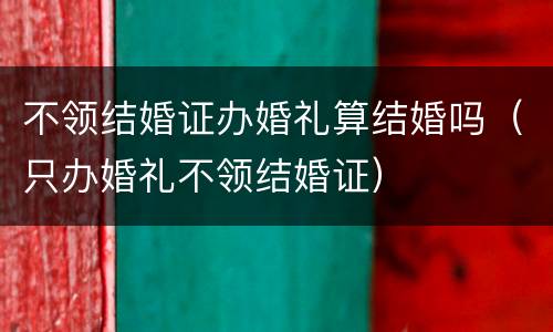 不领结婚证办婚礼算结婚吗（只办婚礼不领结婚证）