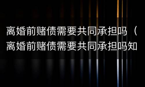 离婚前赌债需要共同承担吗（离婚前赌债需要共同承担吗知乎）
