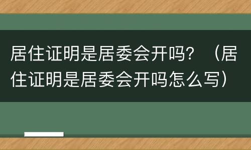 居住证明是居委会开吗？（居住证明是居委会开吗怎么写）