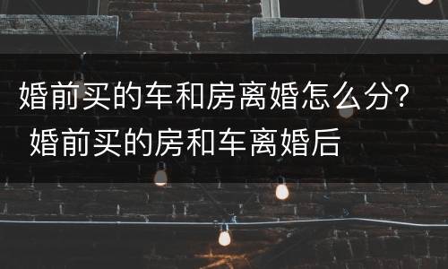 婚前买的车和房离婚怎么分？ 婚前买的房和车离婚后