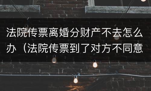 法院传票离婚分财产不去怎么办（法院传票到了对方不同意离婚怎么办）