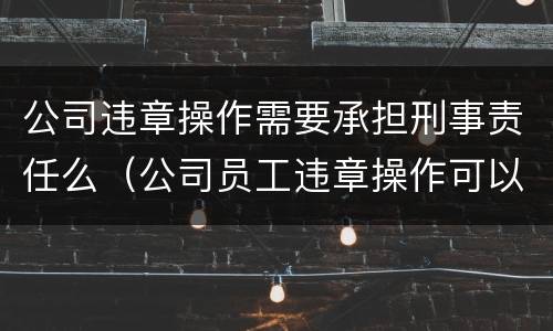 公司违章操作需要承担刑事责任么（公司员工违章操作可以怎样处理）