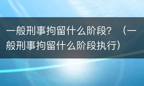 一般刑事拘留什么阶段？（一般刑事拘留什么阶段执行）