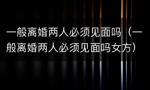一般离婚两人必须见面吗（一般离婚两人必须见面吗女方）