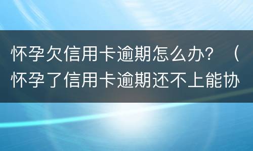 怀孕欠信用卡逾期怎么办？（怀孕了信用卡逾期还不上能协商吗）