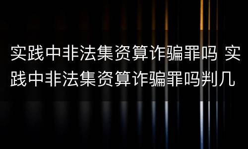 实践中非法集资算诈骗罪吗 实践中非法集资算诈骗罪吗判几年