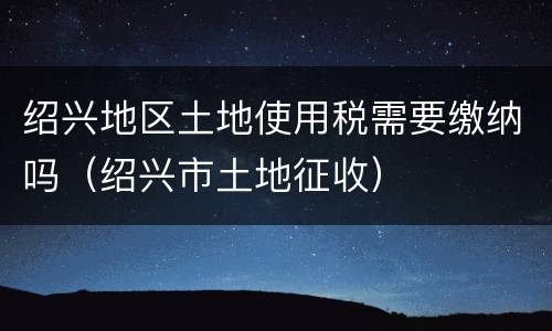 绍兴地区土地使用税需要缴纳吗（绍兴市土地征收）
