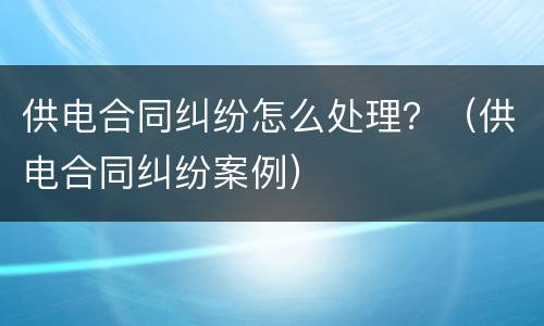 供电合同纠纷怎么处理？（供电合同纠纷案例）