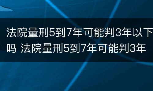 法院量刑5到7年可能判3年以下吗 法院量刑5到7年可能判3年以下吗为什么