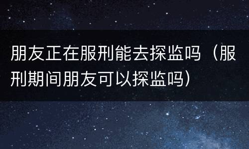 朋友正在服刑能去探监吗（服刑期间朋友可以探监吗）