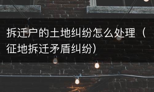 拆迁户的土地纠纷怎么处理（征地拆迁矛盾纠纷）