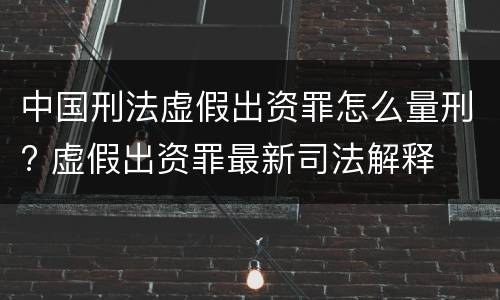 中国刑法虚假出资罪怎么量刑? 虚假出资罪最新司法解释