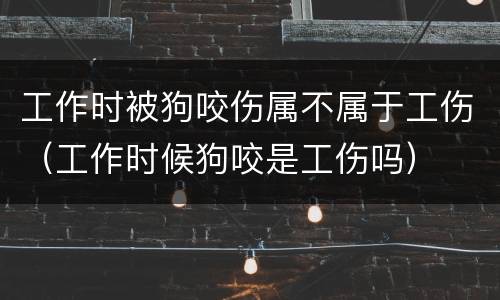 工作时被狗咬伤属不属于工伤（工作时候狗咬是工伤吗）