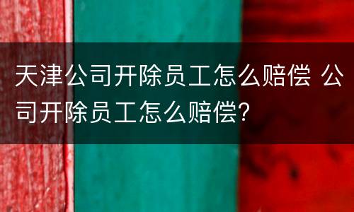 天津公司开除员工怎么赔偿 公司开除员工怎么赔偿?