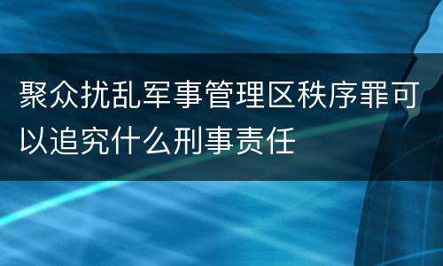 聚众扰乱军事管理区秩序罪可以追究什么刑事责任