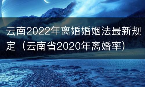 云南2022年离婚婚姻法最新规定（云南省2020年离婚率）