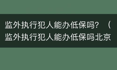 监外执行犯人能办低保吗？（监外执行犯人能办低保吗北京）