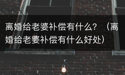 离婚给老婆补偿有什么？（离婚给老婆补偿有什么好处）