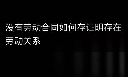 没有劳动合同如何存证明存在劳动关系