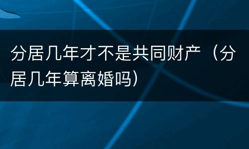 分居几年才不是共同财产（分居几年算离婚吗）