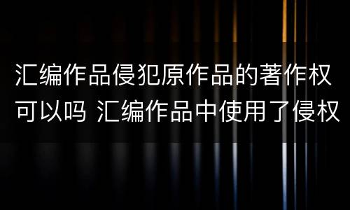 汇编作品侵犯原作品的著作权可以吗 汇编作品中使用了侵权作品
